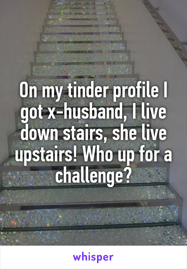 On my tinder profile I got x-husband, I live down stairs, she live upstairs! Who up for a challenge?