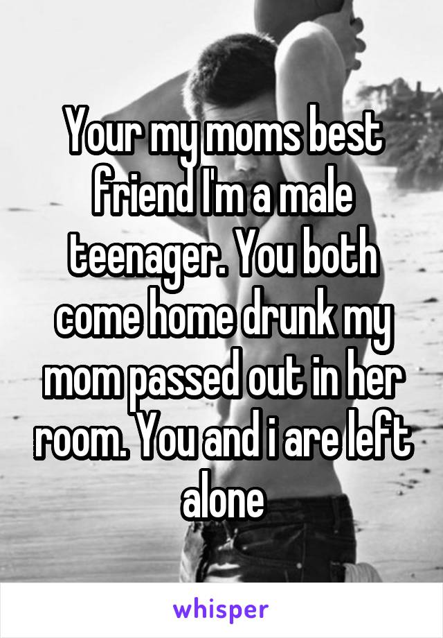 Your my moms best friend I'm a male teenager. You both come home drunk my mom passed out in her room. You and i are left alone
