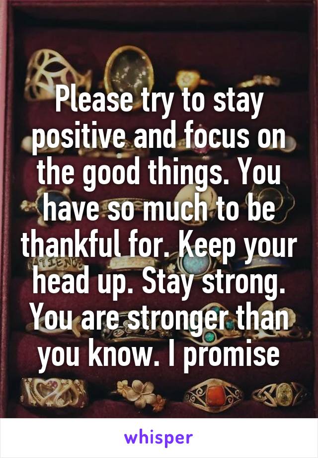 Please try to stay positive and focus on the good things. You have so much to be thankful for. Keep your head up. Stay strong. You are stronger than you know. I promise