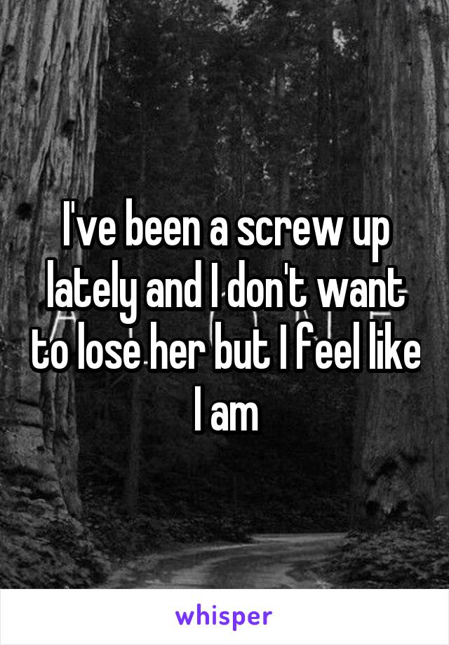 I've been a screw up lately and I don't want to lose her but I feel like I am