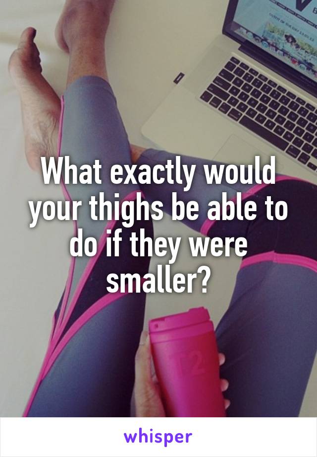 What exactly would your thighs be able to do if they were smaller?
