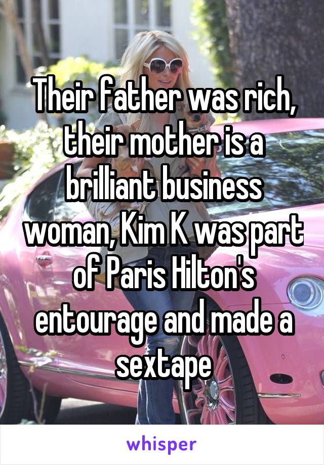 Their father was rich, their mother is a brilliant business woman, Kim K was part of Paris Hilton's entourage and made a sextape
