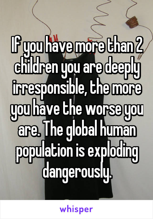 If you have more than 2 children you are deeply irresponsible, the more you have the worse you are. The global human population is exploding dangerously.