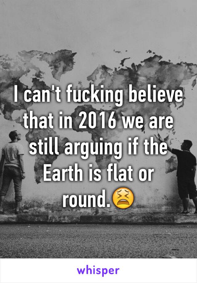 I can't fucking believe that in 2016 we are still arguing if the Earth is flat or round.😫