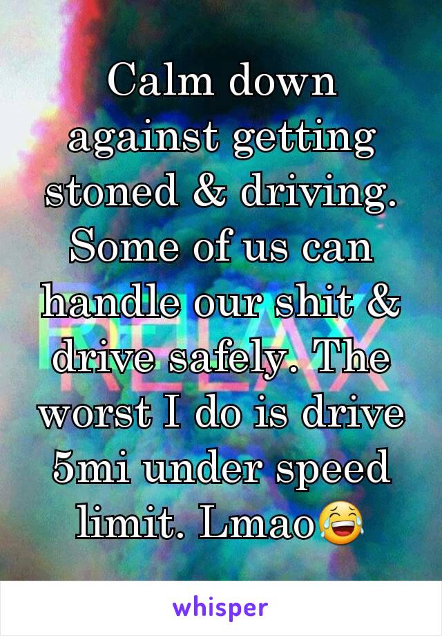 Calm down against getting stoned & driving. Some of us can handle our shit & drive safely. The worst I do is drive 5mi under speed limit. Lmao😂