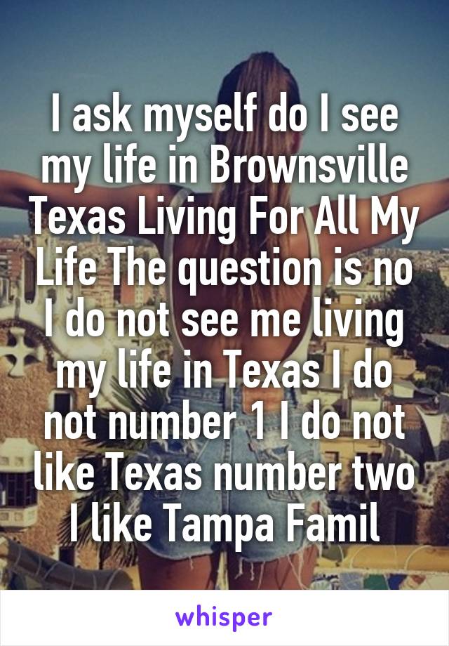 I ask myself do I see my life in Brownsville Texas Living For All My Life The question is no I do not see me living my life in Texas I do not number 1 I do not like Texas number two I like Tampa Famil