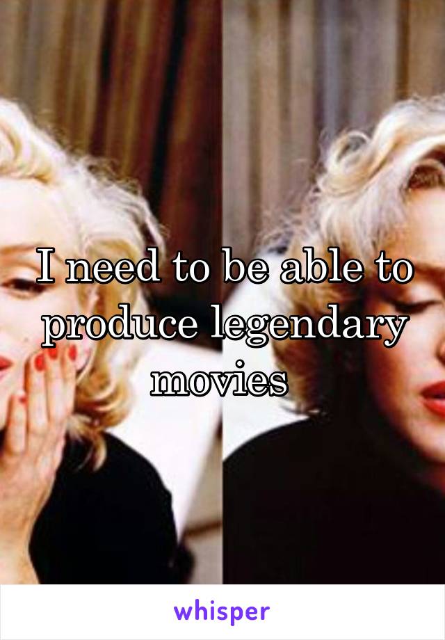 I need to be able to produce legendary movies 