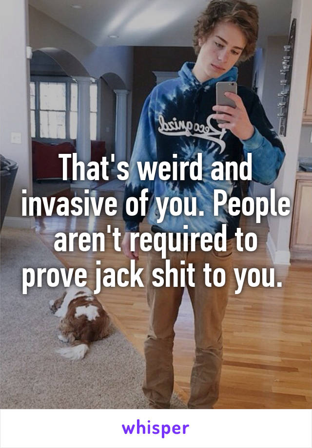 That's weird and invasive of you. People aren't required to prove jack shit to you. 