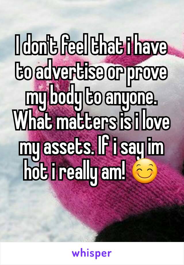 I don't feel that i have to advertise or prove  my body to anyone. What matters is i love my assets. If i say im hot i really am! 😊