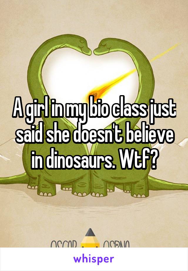 A girl in my bio class just said she doesn't believe in dinosaurs. Wtf?