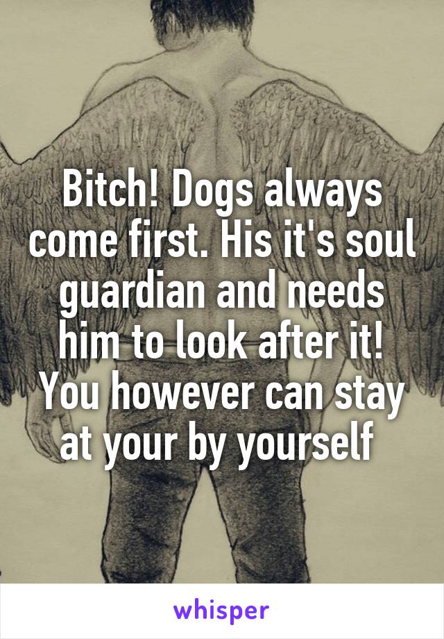 Bitch! Dogs always come first. His it's soul guardian and needs him to look after it! You however can stay at your by yourself 