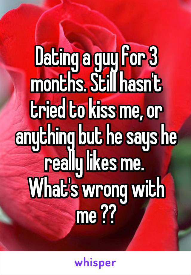 Dating a guy for 3 months. Still hasn't tried to kiss me, or anything but he says he really likes me. 
What's wrong with me ??