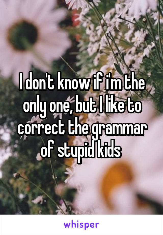 I don't know if i'm the only one, but I like to correct the grammar of stupid kids 