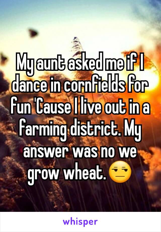 My aunt asked me if I dance in cornfields for fun 'Cause I live out in a farming district. My answer was no we grow wheat.😒