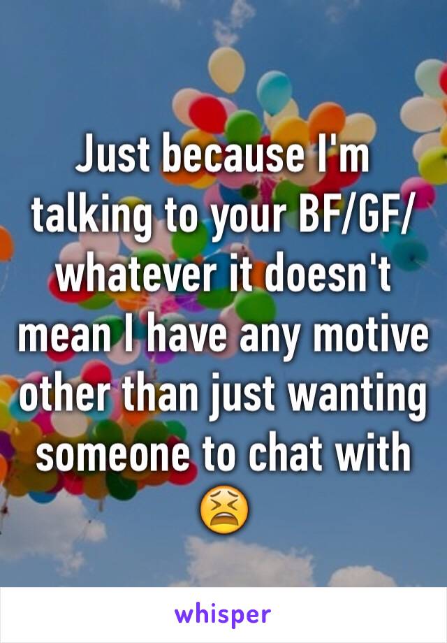 Just because I'm talking to your BF/GF/whatever it doesn't mean I have any motive other than just wanting someone to chat with 😫