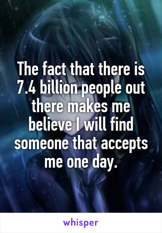 The fact that there is 7.4 billion people out there makes me believe I will find someone that accepts me one day.