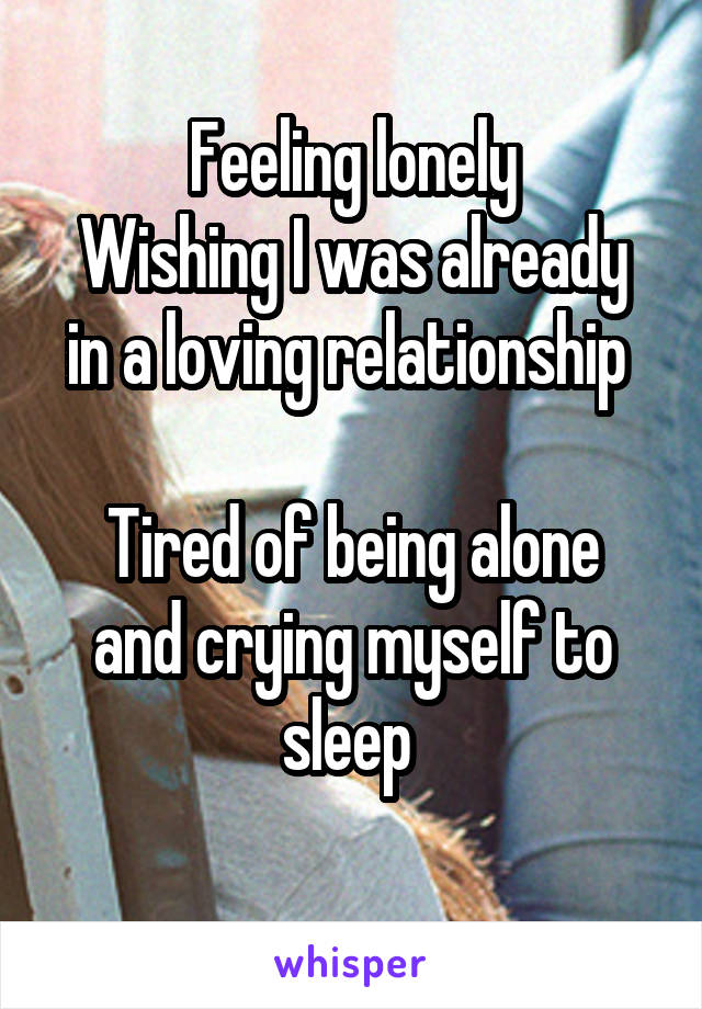 Feeling lonely
Wishing I was already in a loving relationship 

Tired of being alone and crying myself to sleep 
