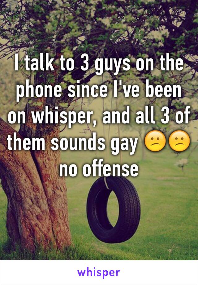 I talk to 3 guys on the phone since I've been on whisper, and all 3 of them sounds gay 😕😕 no offense 