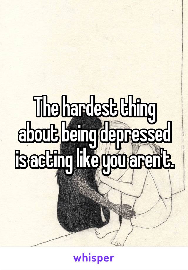 The hardest thing about being depressed is acting like you aren't.