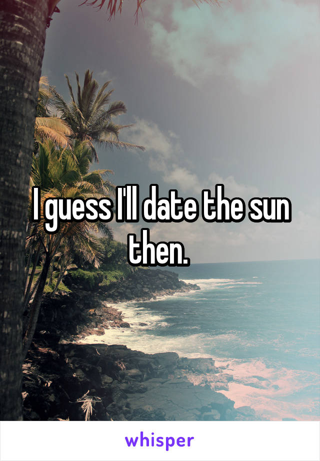 I guess I'll date the sun then. 
