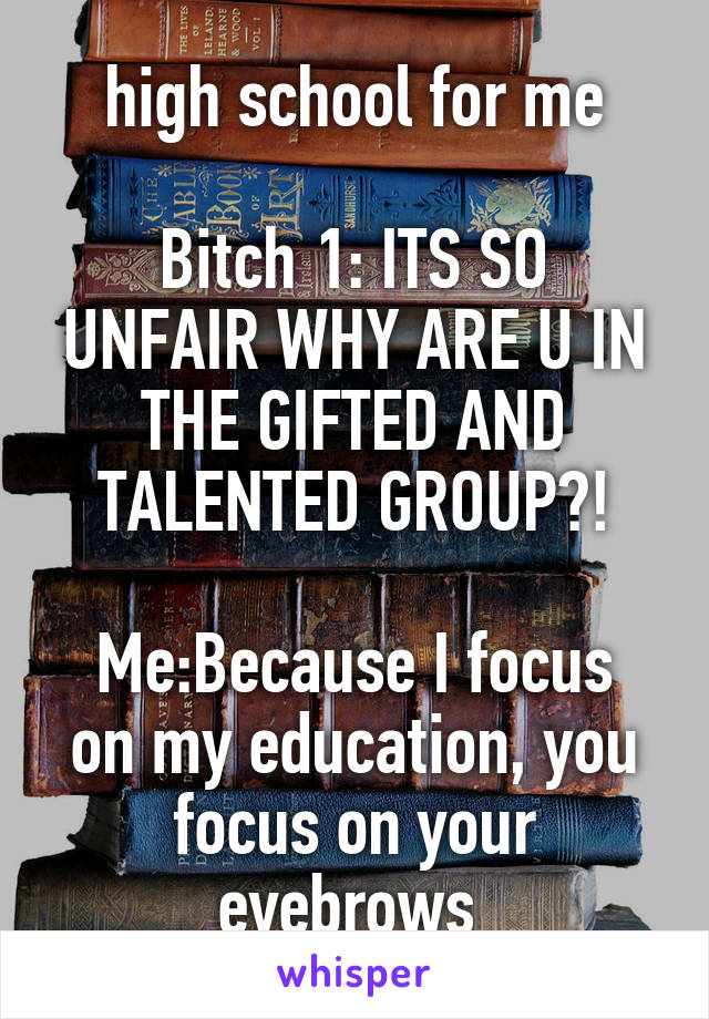 high school for me

Bitch 1: ITS SO UNFAIR WHY ARE U IN THE GIFTED AND TALENTED GROUP?!

Me:Because I focus on my education, you focus on your eyebrows 