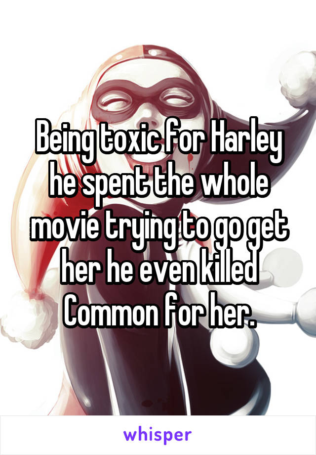 Being toxic for Harley he spent the whole movie trying to go get her he even killed Common for her.