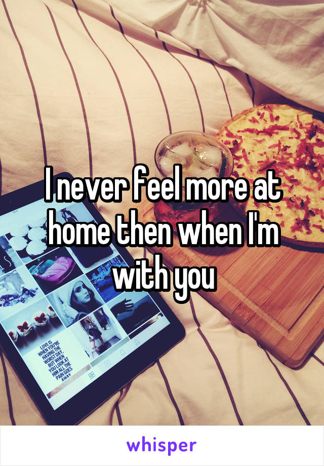 I never feel more at home then when I'm with you