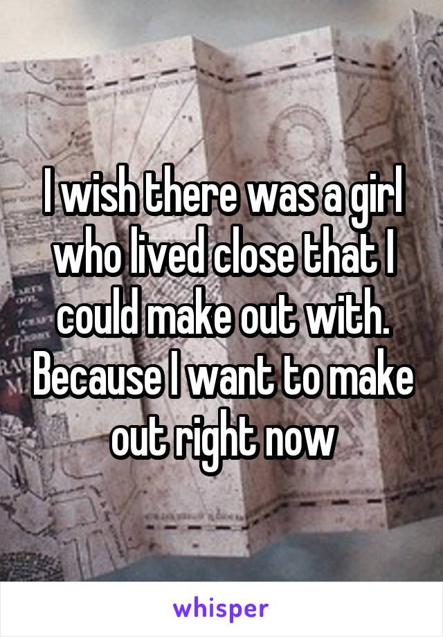 I wish there was a girl who lived close that I could make out with. Because I want to make out right now