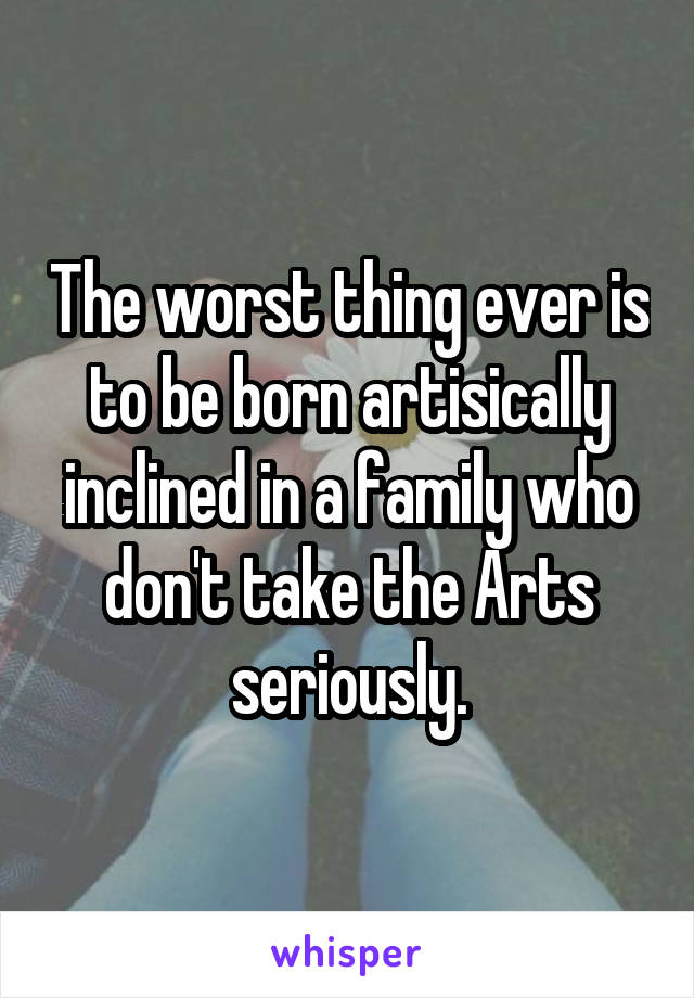 The worst thing ever is to be born artisically inclined in a family who don't take the Arts seriously.