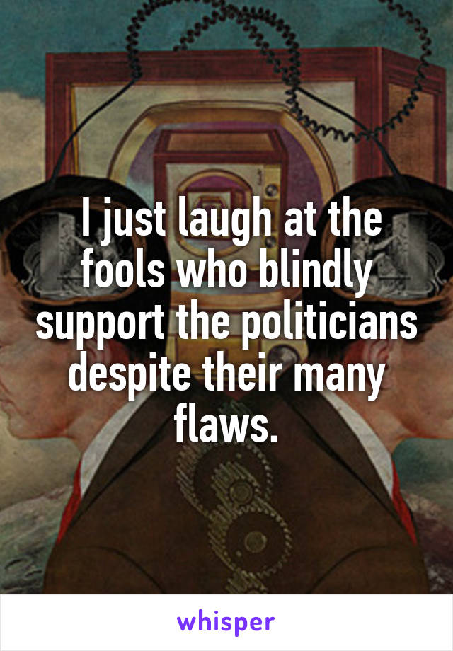  I just laugh at the fools who blindly support the politicians despite their many flaws.