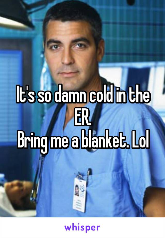 It's so damn cold in the ER.
Bring me a blanket. Lol