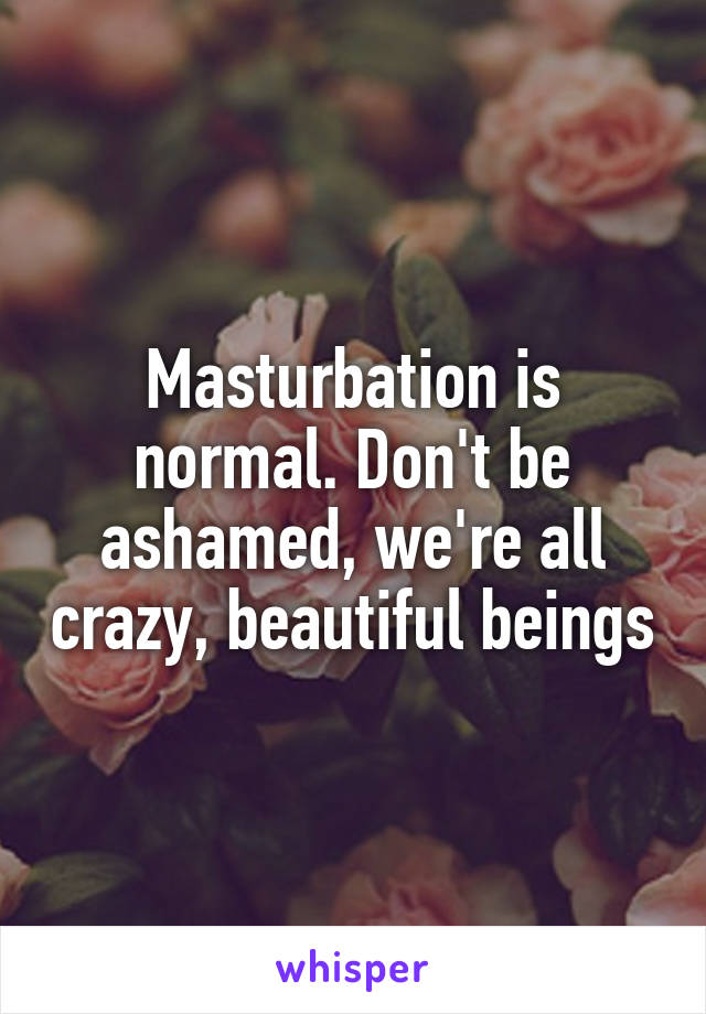 Masturbation is normal. Don't be ashamed, we're all crazy, beautiful beings