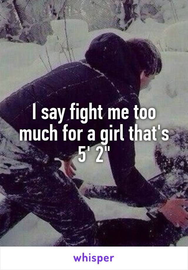 I say fight me too much for a girl that's 5' 2"
