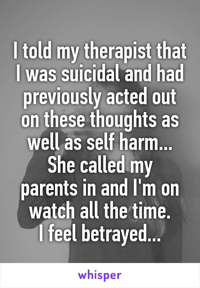 I told my therapist that I was suicidal and had previously acted out on these thoughts as well as self harm...
She called my parents in and I'm on watch all the time.
I feel betrayed...