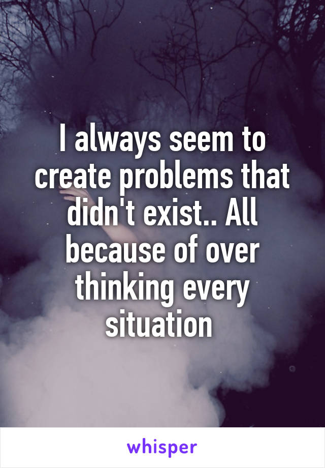 I always seem to create problems that didn't exist.. All because of over thinking every situation 