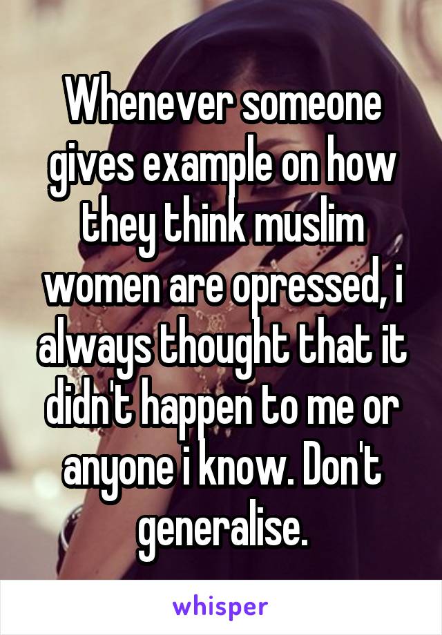 Whenever someone gives example on how they think muslim women are opressed, i always thought that it didn't happen to me or anyone i know. Don't generalise.
