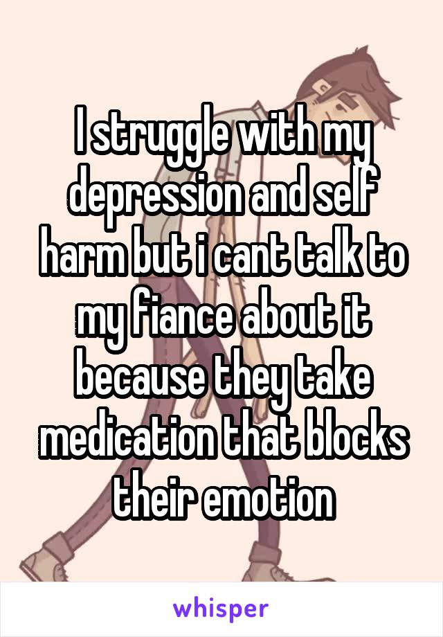 I struggle with my depression and self harm but i cant talk to my fiance about it because they take medication that blocks their emotion