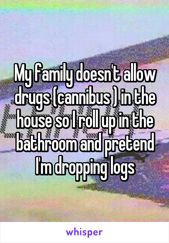 My family doesn't allow drugs (cannibus ) in the house so I roll up in the bathroom and pretend I'm dropping logs
