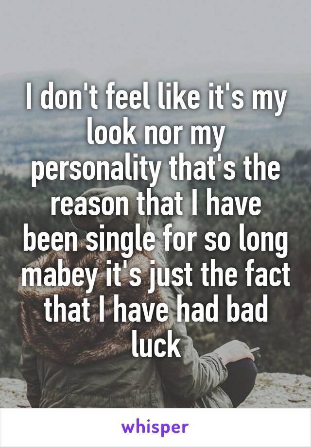 I don't feel like it's my look nor my personality that's the reason that I have been single for so long mabey it's just the fact that I have had bad luck