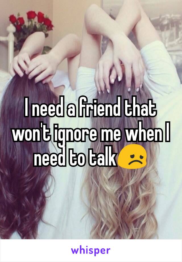 I need a friend that won't ignore me when I need to talk😞