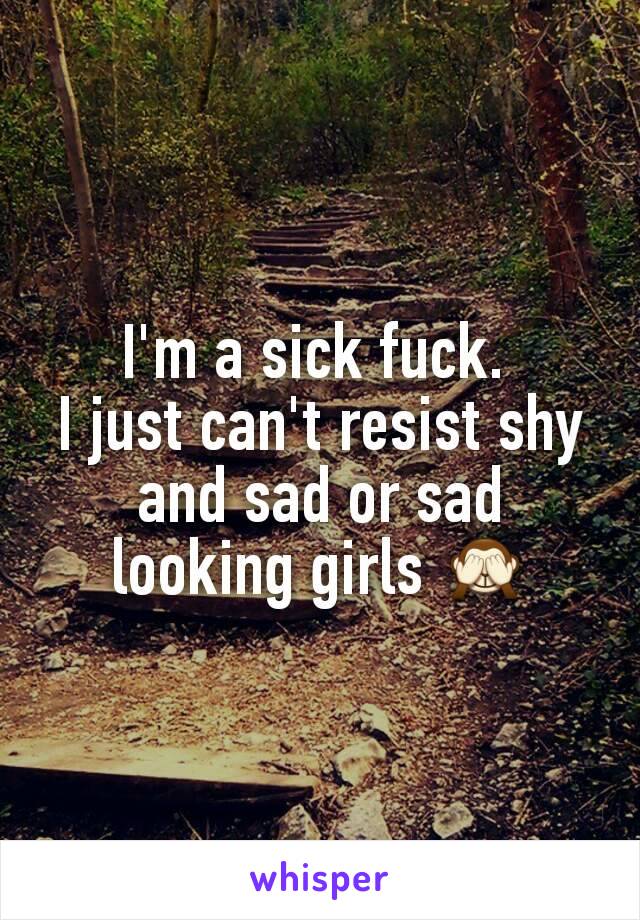 I'm a sick fuck. 
I just can't resist shy and sad or sad looking girls 🙈