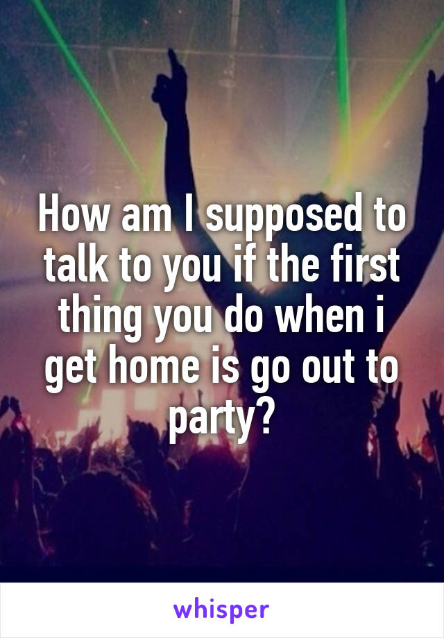 How am I supposed to talk to you if the first thing you do when i get home is go out to party?