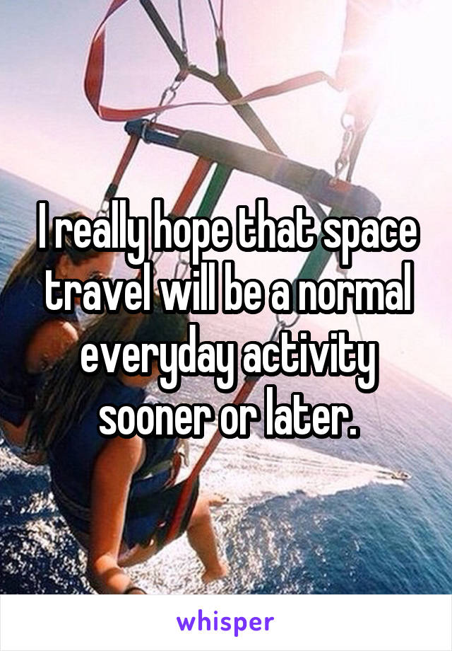 I really hope that space travel will be a normal everyday activity sooner or later.