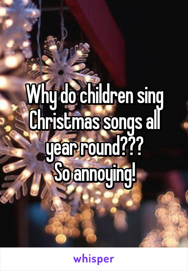 Why do children sing Christmas songs all year round???
So annoying!