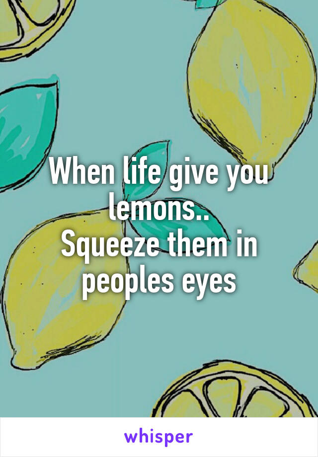 When life give you lemons..
Squeeze them in peoples eyes