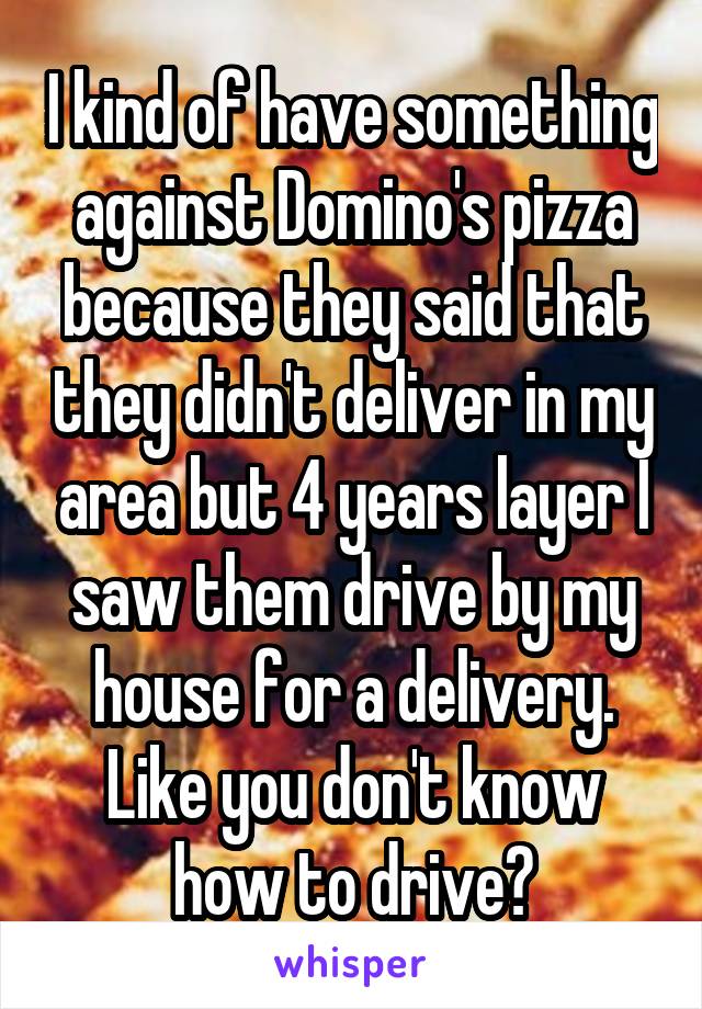 I kind of have something against Domino's pizza because they said that they didn't deliver in my area but 4 years layer I saw them drive by my house for a delivery. Like you don't know how to drive?