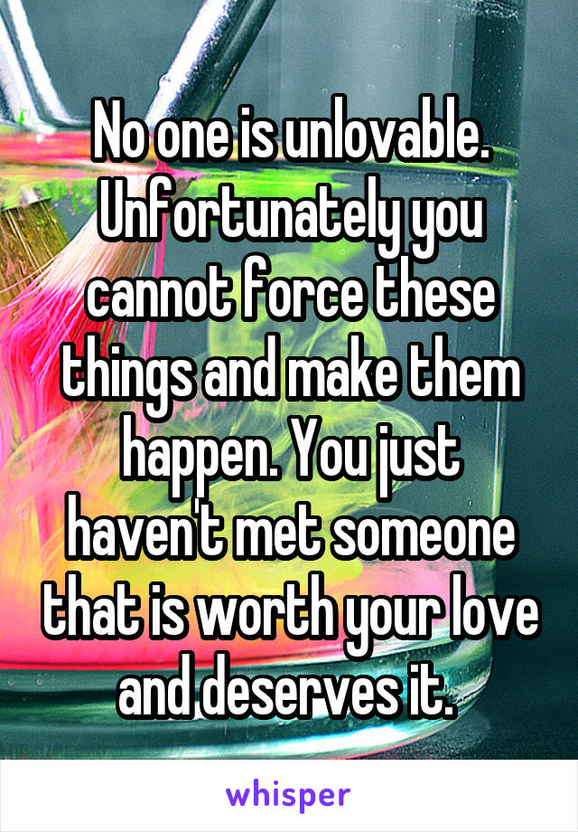 No one is unlovable. Unfortunately you cannot force these things and make them happen. You just haven't met someone that is worth your love and deserves it. 