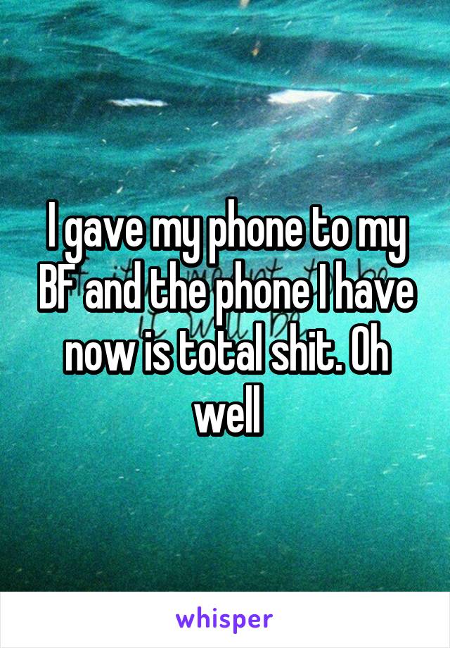 I gave my phone to my BF and the phone I have now is total shit. Oh well