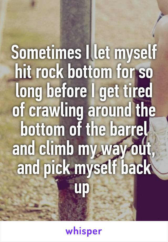 Sometimes I let myself hit rock bottom for so long before I get tired of crawling around the bottom of the barrel and climb my way out, and pick myself back up 