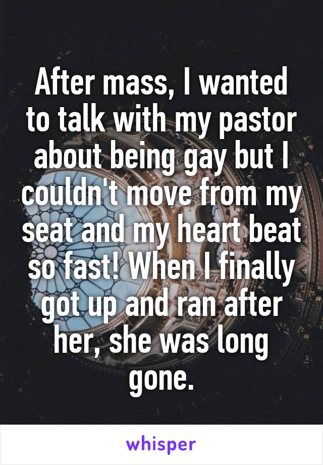 After mass, I wanted to talk with my pastor about being gay but I couldn't move from my seat and my heart beat so fast! When I finally got up and ran after her, she was long gone.